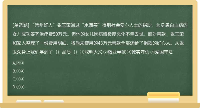 “滁州好人”张玉荣通过“水滴筹”得到社会爱心人士的捐助，为身患白血病的女儿成功筹齐治疗费50万元。但他的女儿因病情极度恶化不幸去世。面对善款，张玉荣和家人整理了一份费用明细，将尚未使用的43万元善款全部还给了捐款的好心人。从张玉荣身上我们学到了（）品质（）①深明大义 ②敬业奉献 ③诚实守信 ④爱国守法