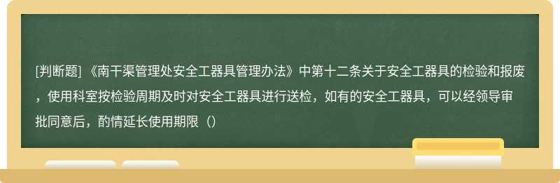 《南干渠管理处安全工器具管理办法》中第十二条关于安全工器具的检验和报废，使用科室按检验周期及时对安全工器具进行送检，如有的安全工器具，可以经领导审批同意后，酌情延长使用期限（）