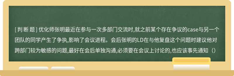 优化师张明最近在参与一次多部门交流时,就之前某个存在争议的case与另一个团队的同学产生了争执,影响了会议进程。会后张明的LD在与他复盘这个问题时建议他对跨部门较为敏感的问题,最好在会后单独沟通,必须要在会议上讨论的,也应该事先通知（）