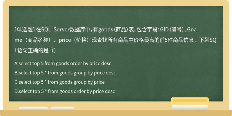 在SQL Server数据库中，有goods（商品）表，包含字段：GID（编号）、Gname（商品名称）、price（价格）现查找所有商品中价格最高的前5件商品信息，下列SQL语句正确的是（）