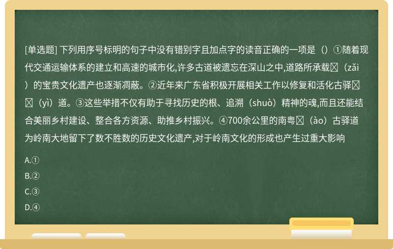 下列用序号标明的句子中没有错别字且加点字的读音正确的一项是（）①随着现代交通运输体系的建立和高速的城市化,许多古道被遗忘在深山之中,道路所承载􀀋（zǎi）的宝贵文化遗产也逐渐凋蔽。②近年来广东省积极开展相关工作以修复和活化古驿􀀋（yì）道。③这些举措不仅有助于寻找历史的根、追溯（shuò）精神的魂,而且还能结合美丽乡村建设、整合各方资源、助推乡村振兴。④700余公里的南粤􀀋（ào）古驿道为岭南大地留下了数不胜数的历史文化遗产,对于岭南文化的形成也产生过重大影响