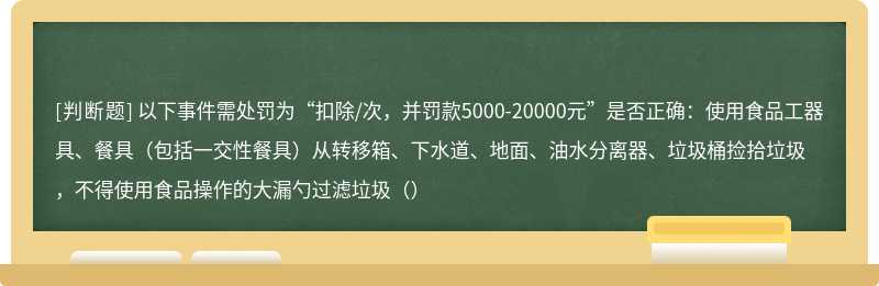 以下事件需处罚为“扣除/次，并罚款5000-20000元”是否正确：使用食品工器具、餐具（包括一交性餐具）从转移箱、下水道、地面、油水分离器、垃圾桶捡拾垃圾 ，不得使用食品操作的大漏勺过滤垃圾（）