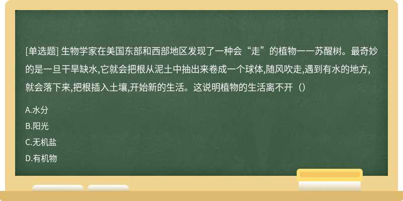 生物学家在美国东部和西部地区发现了一种会“走”的植物一一苏醒树。最奇妙的是一旦干旱缺水,它就会把根从泥土中抽出来卷成一个球体,随风吹走,遇到有水的地方,就会落下来,把根插入土壤,开始新的生活。这说明植物的生活离不开（）