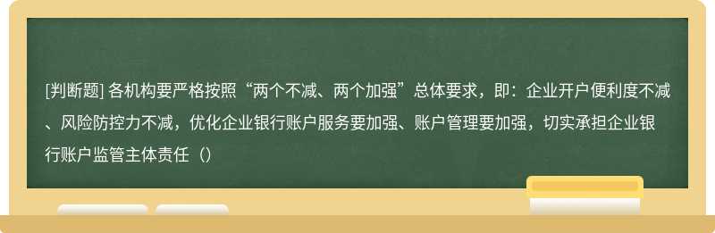 各机构要严格按照“两个不减、两个加强”总体要求，即：企业开户便利度不减、风险防控力不减，优化企业银行账户服务要加强、账户管理要加强，切实承担企业银行账户监管主体责任（）