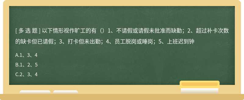 以下情形视作旷工的有（）1、不请假或请假未批准而缺勤；2、超过补卡次数的缺卡但已请假；3、打卡但未出勤；4、员工脱岗或睡岗；5、上班迟到钟