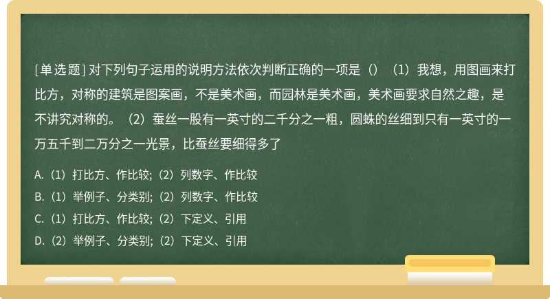 对下列句子运用的说明方法依次判断正确的一项是（）（1）我想，用图画来打比方，对称的建筑是图案画，不是美术画，而园林是美术画，美术画要求自然之趣，是不讲究对称的。（2）蚕丝一股有一英寸的二千分之一粗，圆蛛的丝细到只有一英寸的一万五千到二万分之一光景，比蚕丝要细得多了