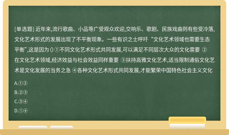 近年来,流行歌曲、小品等广受观众欢迎,交响乐、歌剧、民族戏曲则有些受冷落,文化艺术形式的发展出现了不平衡现象。一些有识之士呼吁“文化艺术领域也需要生态平衡”,这是因为（）①不同文化艺术形式共同发展,可以满足不同层次大众的文化需要 ②在文化艺术领域,经济效益与社会效益同样重要 ③扶持高雅文化艺术,适当限制通俗文化艺术是文化发展的当务之急 ④各种文化艺术形式共同发展,才能繁荣中国特色社会主义文化