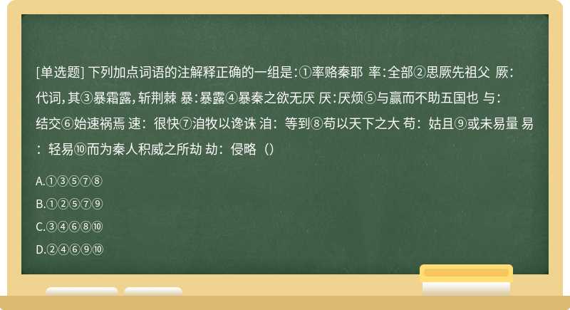 下列加点词语的注解释正确的一组是：①率赂秦耶 率：全部②思厥先祖父 厥：代词，其③暴霜露，斩荆棘 暴：暴露④暴秦之欲无厌 厌：厌烦⑤与赢而不助五国也 与：结交⑥始速祸焉 速：很快⑦洎牧以谗诛 洎：等到⑧苟以天下之大 苟：姑且⑨或未易量 易：轻易⑩而为秦人积威之所劫 劫：侵略（）