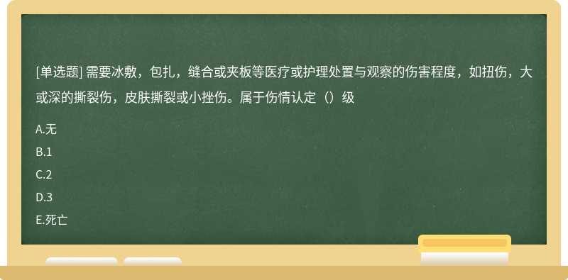 需要冰敷，包扎，缝合或夹板等医疗或护理处置与观察的伤害程度，如扭伤，大或深的撕裂伤，皮肤撕裂或小挫伤。属于伤情认定（）级