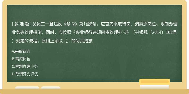 员员工一旦违反《禁令》第1至8条，应首先采取待岗、调离原岗位、限制办理业务等管理措施，同时，应按照《兴业银行违规问责管理办法》（兴银规〔2014〕162号）规定的流程，原则上采取（）的问责措施