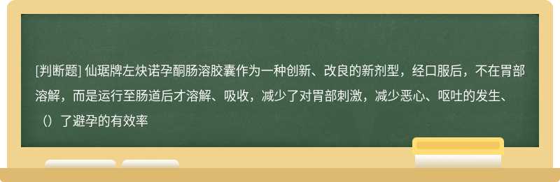 仙琚牌左炔诺孕酮肠溶胶囊作为一种创新、改良的新剂型，经口服后，不在胃部溶解，而是运行至肠道后才溶解、吸收，减少了对胃部刺激，减少恶心、呕吐的发生、（）了避孕的有效率