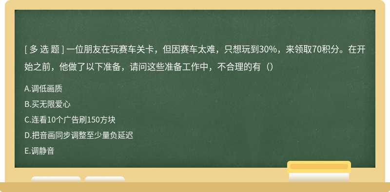 一位朋友在玩赛车关卡，但因赛车太难，只想玩到30%，来领取70积分。在开始之前，他做了以下准备，请问这些准备工作中，不合理的有（）