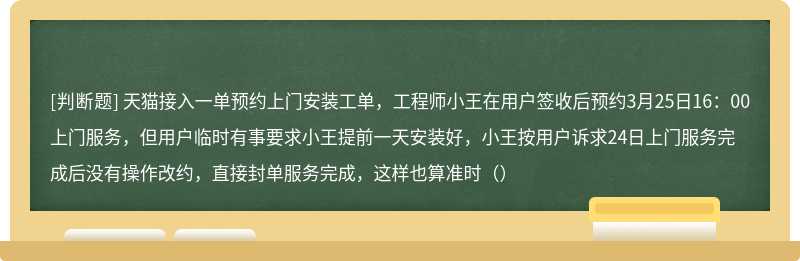 天猫接入一单预约上门安装工单，工程师小王在用户签收后预约3月25日16：00上门服务，但用户临时有事要求小王提前一天安装好，小王按用户诉求24日上门服务完成后没有操作改约，直接封单服务完成，这样也算准时（）