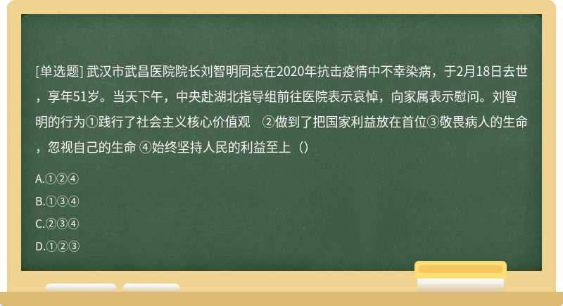 武汉市武昌医院院长刘智明同志在2020年抗击疫情中不幸染病，于2月18日去世，享年51岁。当天下午，中央赴湖北指导组前往医院表示哀悼，向家属表示慰问。刘智明的行为①践行了社会主义核心价值观 ②做到了把国家利益放在首位③敬畏病人的生命，忽视自己的生命 ④始终坚持人民的利益至上（）