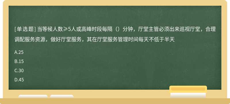 当等候人数≥5人或高峰时段每隔（）分钟，厅堂主管必须出来巡视厅堂，合理调配服务资源，做好厅堂服务，其在厅堂服务管理时间每天不低于半天