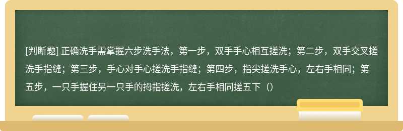 正确洗手需掌握六步洗手法，第一步，双手手心相互搓洗；第二步，双手交叉搓洗手指缝；第三步，手心对手心搓洗手指缝；第四步，指尖搓洗手心，左右手相同；第五步，一只手握住另一只手的拇指搓洗，左右手相同搓五下（）