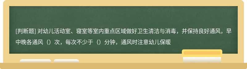 对幼儿活动室、寝室等室内重点区域做好卫生清洁与消毒，并保持良好通风，早中晚各通风（）次，每次不少于（）分钟，通风时注意幼儿保暖