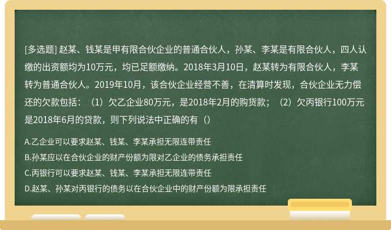 赵某、钱某是甲有限合伙企业的普通合伙人，孙某、李某是有限合伙人，四人认缴的出资额均为10万元，均已足额缴纳。2018年3月10日，赵某转为有限合伙人，李某转为普通合伙人。2019年10月，该合伙企业经营不善，在清算时发现，合伙企业无力偿还的欠款包括：（1）欠乙企业80万元，是2018年2月的购货款；（2）欠丙银行100万元是2018年6月的贷款，则下列说法中正确的有（）