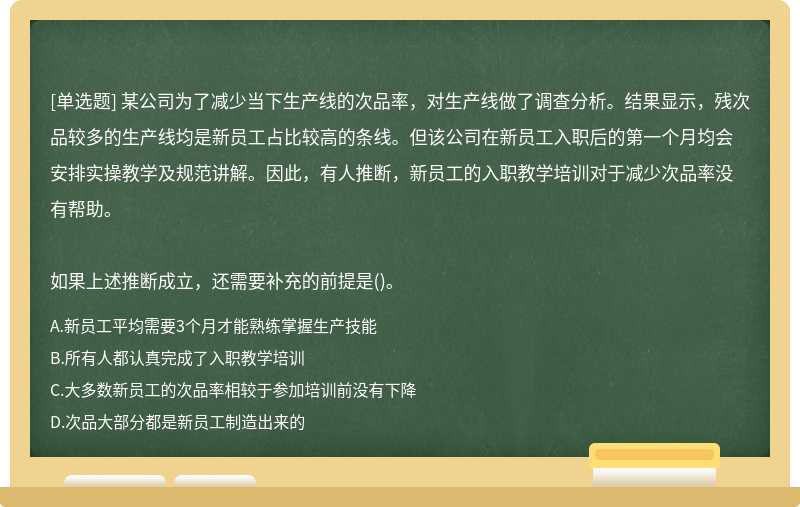 某公司为了减少当下生产线的次品率，对生产线做了调查分析。结果显示，残次品较多的生产线均是新员工占比较高的条线。但该公司在新员工入职后的第一个月均会安排实操教学及规范讲解。因此，有人推断，新员工的入职教学培训对于减少次品率没有帮助。如果上述推断成立，还需要补充的前提是()。