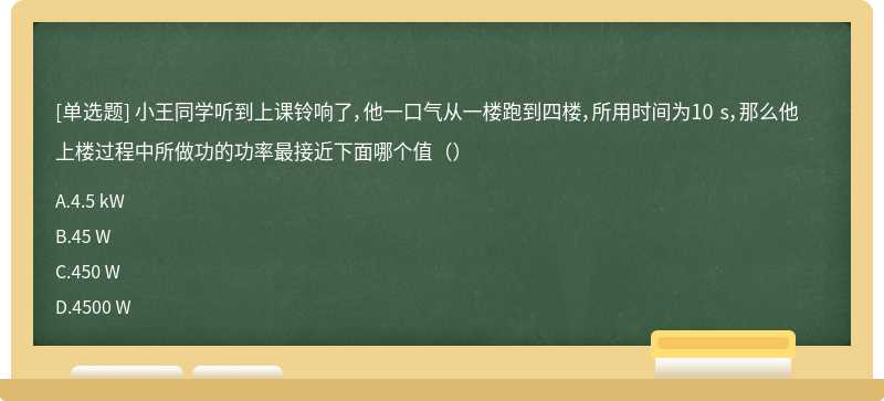 小王同学听到上课铃响了，他一口气从一楼跑到四楼，所用时间为10 s，那么他上楼过程中所做功的功率最接近下面哪个值（）