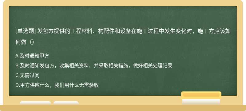 发包方提供的工程材料、构配件和设备在施工过程中发生变化时，施工方应该如何做（）