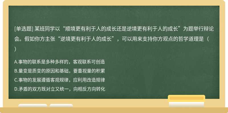 某班同学以“顺境更有利于人的成长还是逆境更有利于人的成长”为题举行辩论会。假如你方主张“逆境更有利于人的成长”，可以用来支持你方观点的哲学道理是（）