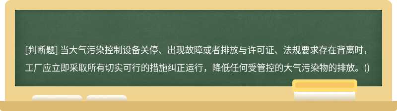 当大气污染控制设备关停、出现故障或者排放与许可证、法规要求存在背离时，工厂应立即采取所有切实可行的措施纠正运行，降低任何受管控的大气污染物的排放。()