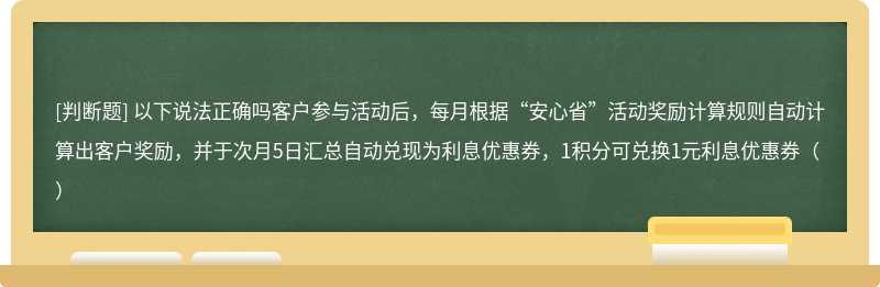 以下说法正确吗客户参与活动后，每月根据“安心省”活动奖励计算规则自动计算出客户奖励，并于次月5日汇总自动兑现为利息优惠券，1积分可兑换1元利息优惠券（）