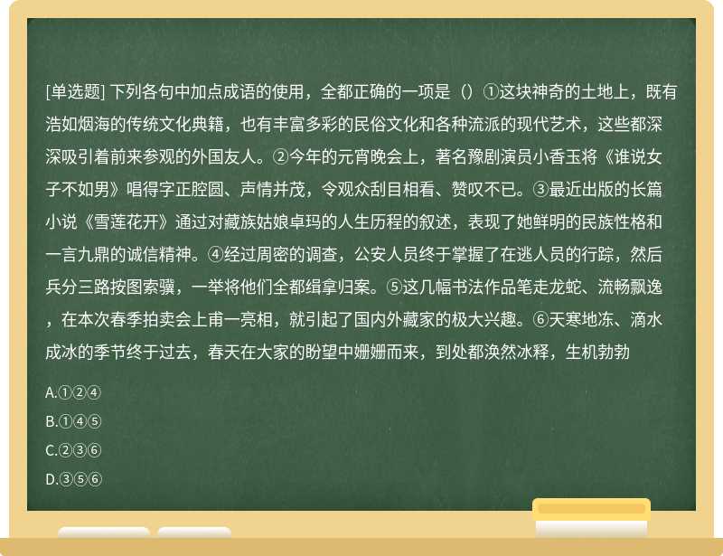 下列各句中加点成语的使用，全都正确的一项是（）①这块神奇的土地上，既有浩如烟海的传统文化典籍，也有丰富多彩的民俗文化和各种流派的现代艺术，这些都深深吸引着前来参观的外国友人。②今年的元宵晚会上，著名豫剧演员小香玉将《谁说女子不如男》唱得字正腔圆、声情并茂，令观众刮目相看、赞叹不已。③最近出版的长篇小说《雪莲花开》通过对藏族姑娘卓玛的人生历程的叙述，表现了她鲜明的民族性格和一言九鼎的诚信精神。④经过周密的调查，公安人员终于掌握了在逃人员的行踪，然后兵分三路按图索骥，一举将他们全都缉拿归案。⑤这几幅书法作品笔走龙蛇、流畅飘逸，在本次春季拍卖会上甫一亮相，就引起了国内外藏家的极大兴趣。⑥天寒地冻、滴水成冰的季节终于过去，春天在大家的盼望中姗姗而来，到处都涣然冰释，生机勃勃