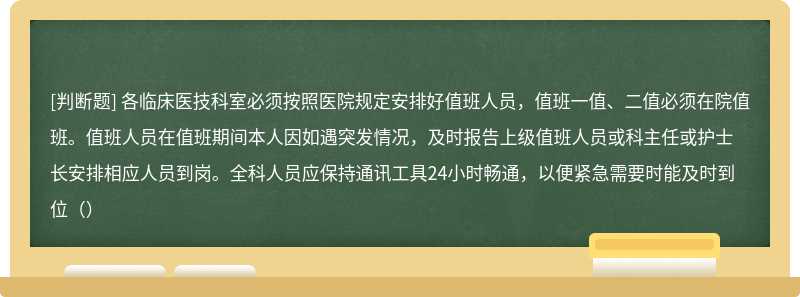 各临床医技科室必须按照医院规定安排好值班人员，值班一值、二值必须在院值班。值班人员在值班期间本人因如遇突发情况，及时报告上级值班人员或科主任或护士长安排相应人员到岗。全科人员应保持通讯工具24小时畅通，以便紧急需要时能及时到位（）