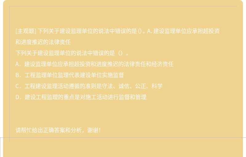 下列关于建设监理单位的说法中错误的是（）。 A．建设监理单位应承担超投资和进度推迟的法律责任