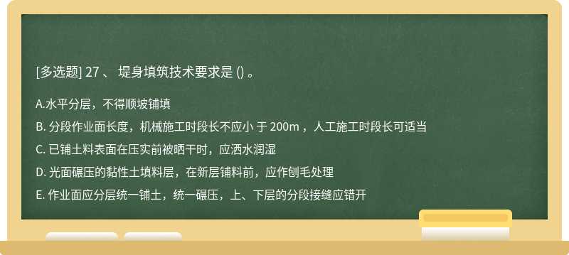 27 、 堤身填筑技术要求是 （) 。A. 水平分层，不得顺坡铺填B. 分段作业面长度，机械施工时段长不应