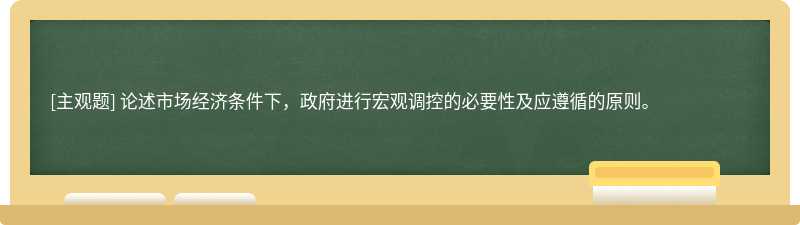 论述市场经济条件下，政府进行宏观调控的必要性及应遵循的原则。