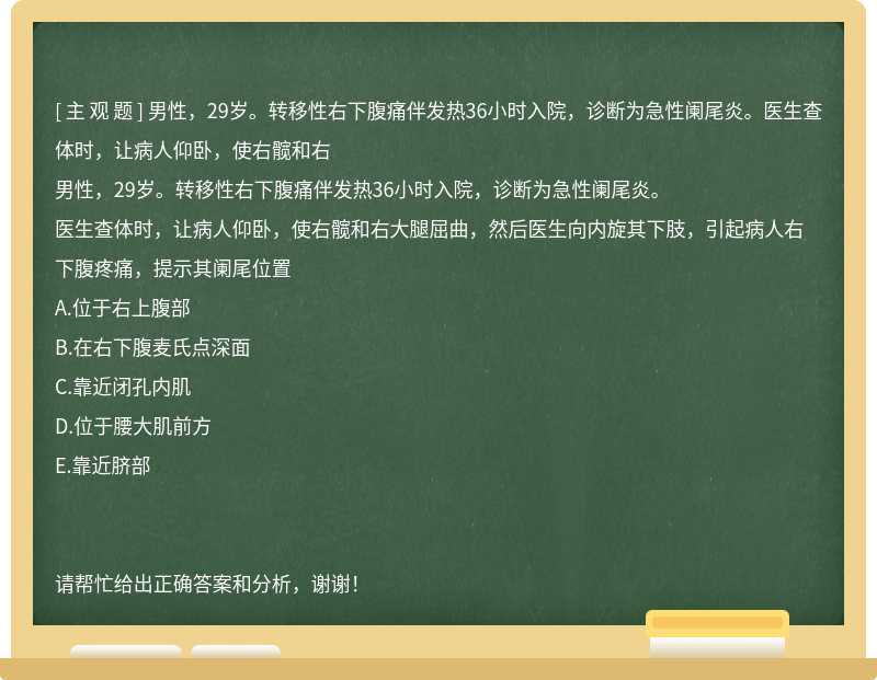 男性，29岁。转移性右下腹痛伴发热36小时入院，诊断为急性阑尾炎。医生查体时，让病人仰卧，使右髋和右