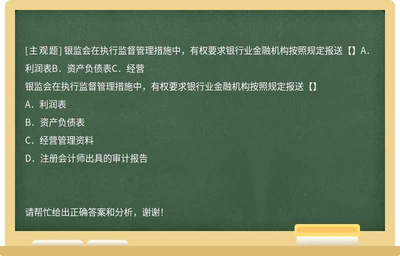 银监会在执行监督管理措施中，有权要求银行业金融机构按照规定报送【】A．利润表B．资产负债表C．经营