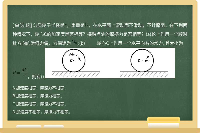 匀质轮子半径是，重量是，在水平面上滚动而不滑动，不计摩阻。在下列两种情况下，轮心C的加速度是否相等？接触点处的摩擦力是否相等？(a)轮上作用一个顺时针方向的常值力偶，力偶矩为；(b) 轮心C上作用一个水平向右的常力，其大小为。则有() 