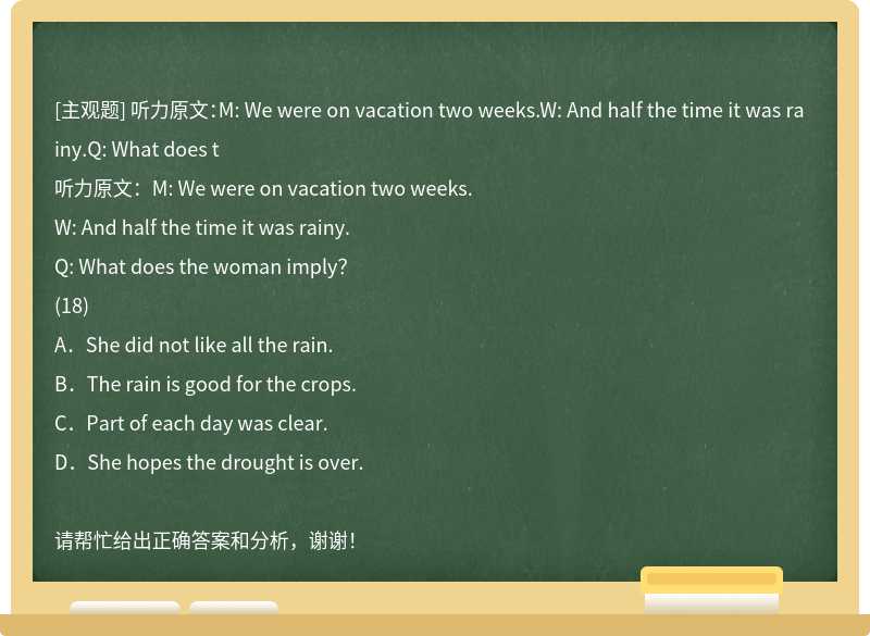 听力原文：M: We were on vacation two weeks.W: And half the time it was rainy.Q: What does t