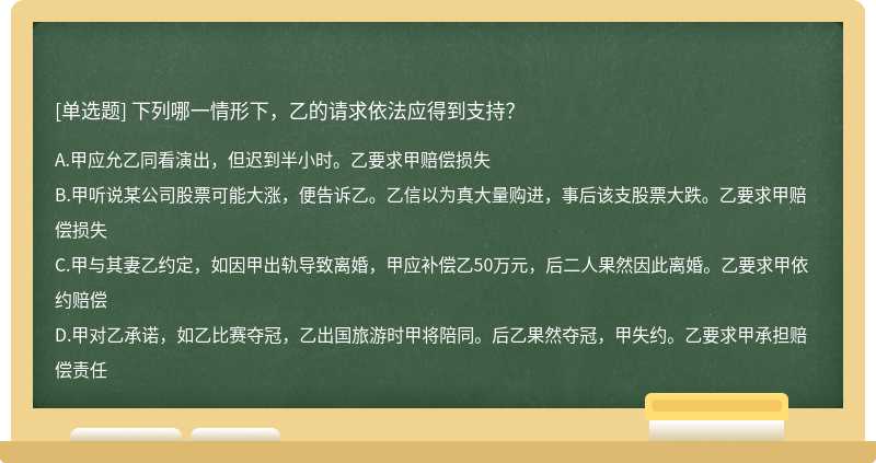 下列哪一情形下，乙的请求依法应得到支持？A．甲应允乙同看演出，但迟到半小时。乙要求甲赔偿损失 B．