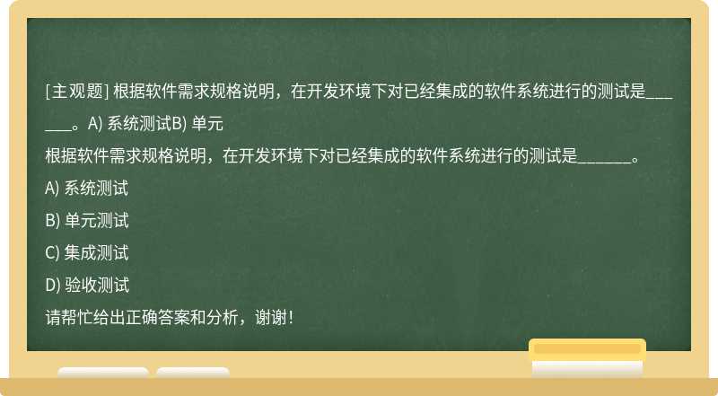 根据软件需求规格说明，在开发环境下对已经集成的软件系统进行的测试是______。A) 系统测试B) 单元