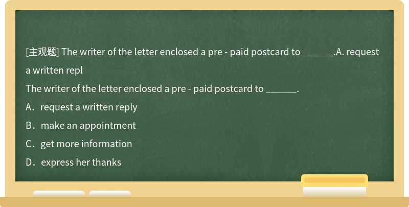 The writer of the letter enclosed a pre - paid postcard to ______.A．request a written repl