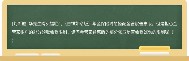 华先生购买福临门（吉祥如意版）年金保险时想搭配金管家普惠版，但是担心金管家账户的部分领取会受限制，请问金管家普惠版的部分领取是否会受20%的限制呢（）