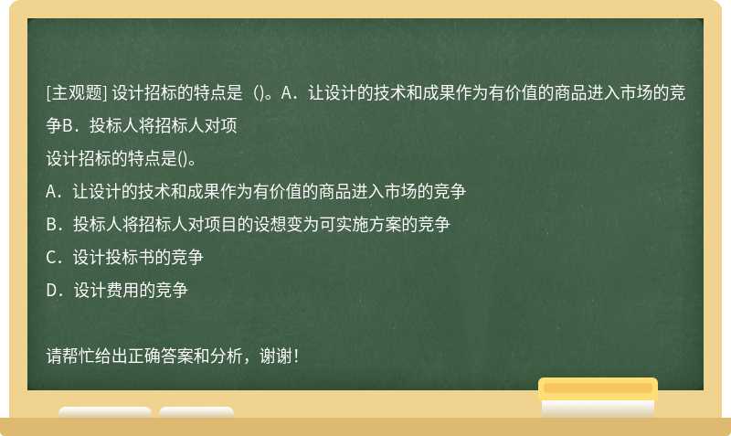 设计招标的特点是（)。A．让设计的技术和成果作为有价值的商品进入市场的竞争B．投标人将招标人对项