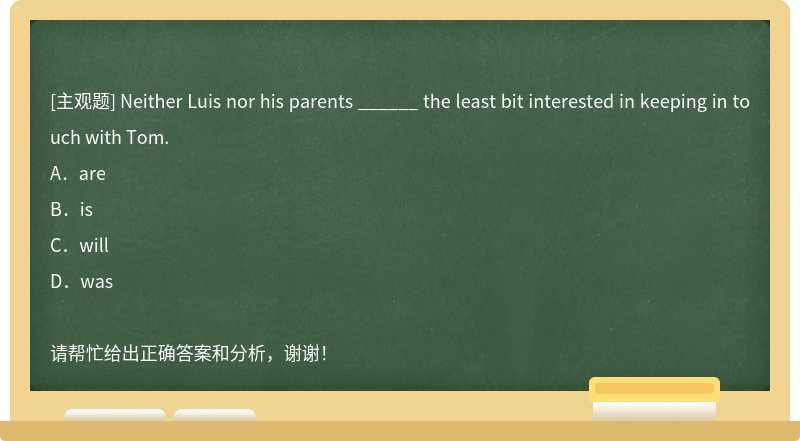 Neither Luis nor his parents ______ the least bit interested in keeping in touch with Tom.