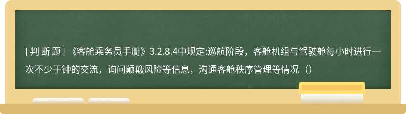 《客舱乘务员手册》3.2.8.4中规定:巡航阶段，客舱机组与驾驶舱每小时进行一次不少于钟的交流，询问颠簸风险等信息，沟通客舱秩序管理等情况（）