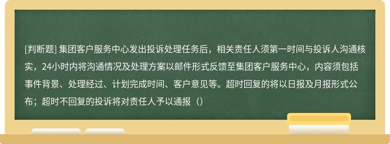 集团客户服务中心发出投诉处理任务后，相关责任人须第一时间与投诉人沟通核实，24小时内将沟通情况及处理方案以邮件形式反馈至集团客户服务中心，内容须包括事件背景、处理经过、计划完成时间、客户意见等。超时回复的将以日报及月报形式公布；超时不回复的投诉将对责任人予以通报（）