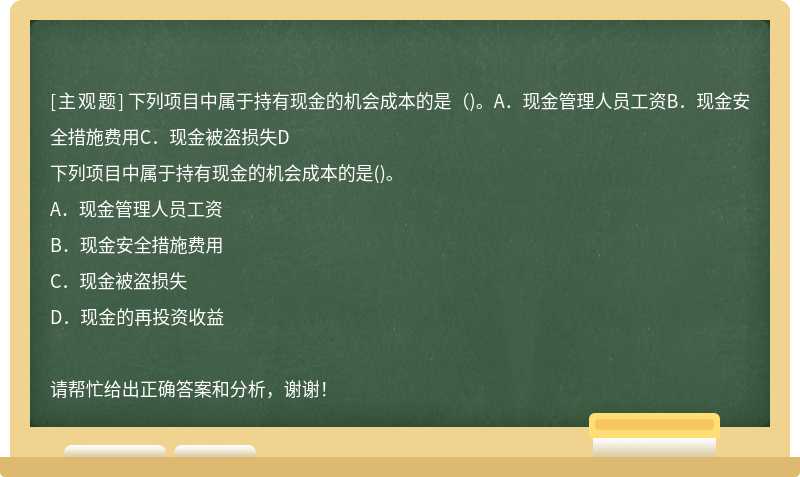 下列项目中属于持有现金的机会成本的是（)。A．现金管理人员工资B．现金安全措施费用C．现金被盗损失D