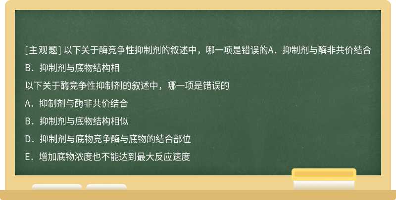 以下关于酶竞争性抑制剂的叙述中，哪一项是错误的A．抑制剂与酶非共价结合B．抑制剂与底物结构相