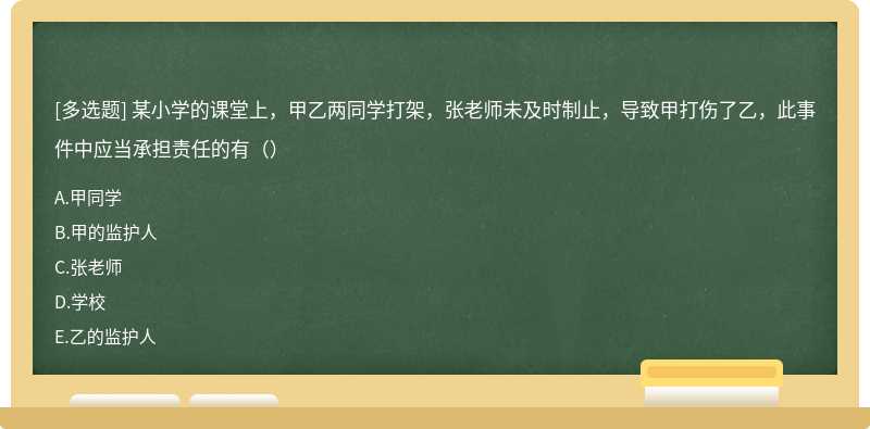 某小学的课堂上，甲乙两同学打架，张老师未及时制止，导致甲打伤了乙，此事件中应当承担责任的有（）