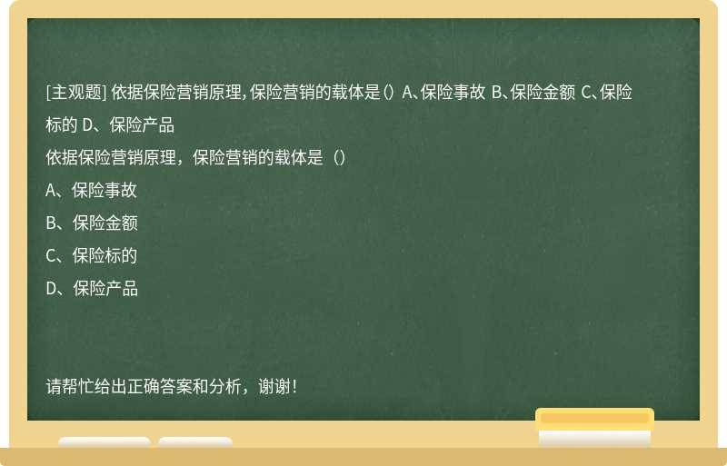 依据保险营销原理，保险营销的载体是（） A、保险事故 B、保险金额 C、保险标的 D、保险产品