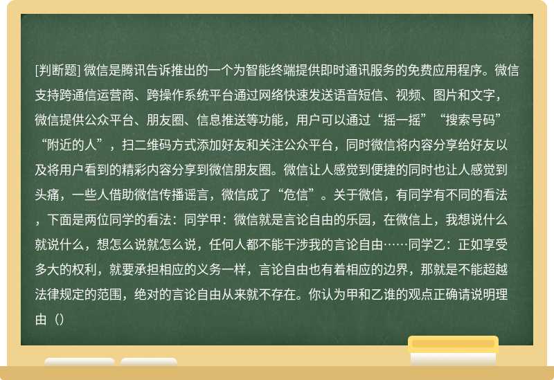 微信是腾讯告诉推出的一个为智能终端提供即时通讯服务的免费应用程序。微信支持跨通信运营商、跨操作系统平台通过网络快速发送语音短信、视频、图片和文字，微信提供公众平台、朋友圈、信息推送等功能，用户可以通过“摇一摇”“搜索号码”“附近的人”，扫二维码方式添加好友和关注公众平台，同时微信将内容分享给好友以及将用户看到的精彩内容分享到微信朋友圈。微信让人感觉到便捷的同时也让人感觉到头痛，一些人借助微信传播谣言，微信成了“危信”。关于微信，有同学有不同的看法，下面是两位同学的看法：同学甲：微信就是言论自由的乐园，在微信上，我想说什么就说什么，想怎么说就怎么说，任何人都不能干涉我的言论自由……同学乙：正如享受多大的权利，就要承担相应的义务一样，言论自由也有着相应的边界，那就是不能超越法律规定的范围，绝对的言论自由从来就不存在。你认为甲和乙谁的观点正确请说明理由（）